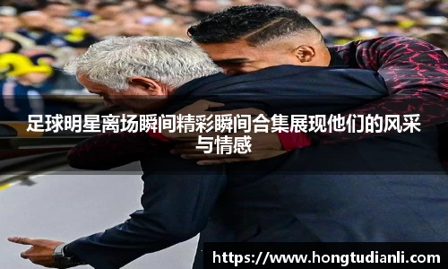 足球明星离场瞬间精彩瞬间合集展现他们的风采与情感