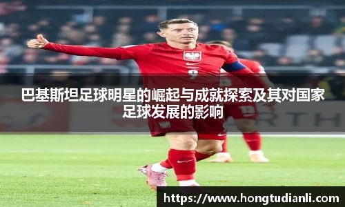 巴基斯坦足球明星的崛起与成就探索及其对国家足球发展的影响