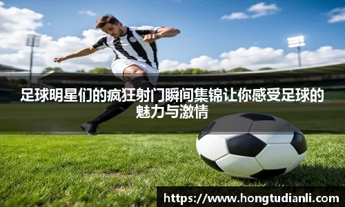 足球明星们的疯狂射门瞬间集锦让你感受足球的魅力与激情